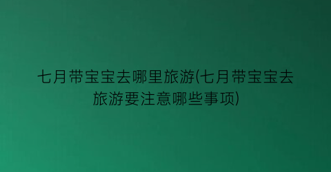 七月带宝宝去哪里旅游(七月带宝宝去旅游要注意哪些事项)