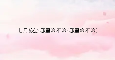七月旅游哪里冷不冷(哪里冷不冷)