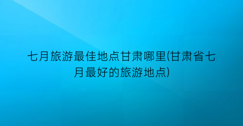 七月旅游最佳地点甘肃哪里(甘肃省七月最好的旅游地点)