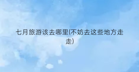 七月旅游该去哪里(不妨去这些地方走走)