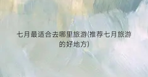 七月最适合去哪里旅游(推荐七月旅游的好地方)