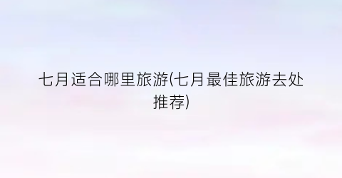 七月适合哪里旅游(七月最佳旅游去处推荐)