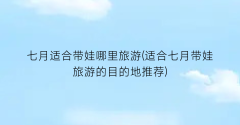 七月适合带娃哪里旅游(适合七月带娃旅游的目的地推荐)