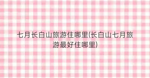七月长白山旅游住哪里(长白山七月旅游最好住哪里)