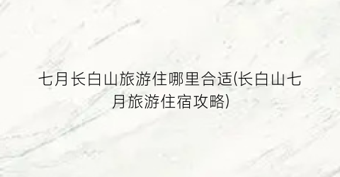 七月长白山旅游住哪里合适(长白山七月旅游住宿攻略)