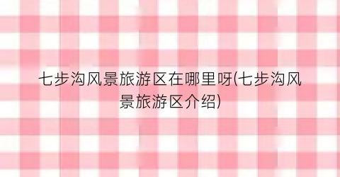 七步沟风景旅游区在哪里呀(七步沟风景旅游区介绍)