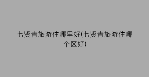 七贤青旅游住哪里好(七贤青旅游住哪个区好)