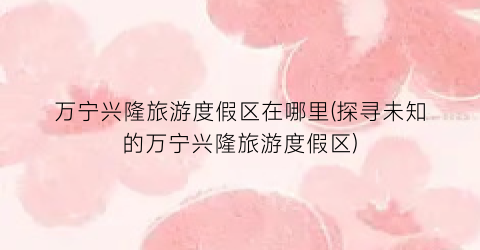 万宁兴隆旅游度假区在哪里(探寻未知的万宁兴隆旅游度假区)
