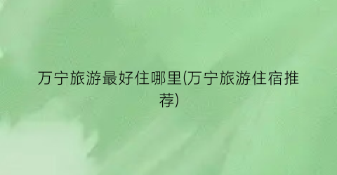 万宁旅游最好住哪里(万宁旅游住宿推荐)