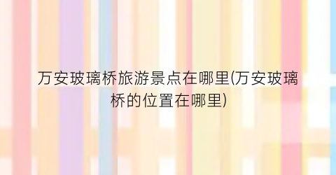 万安玻璃桥旅游景点在哪里(万安玻璃桥的位置在哪里)