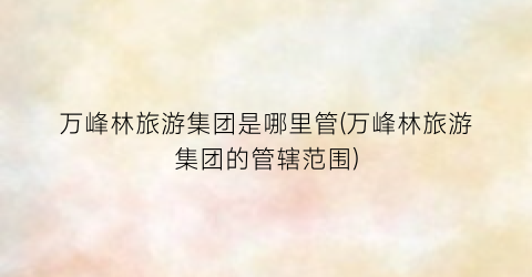万峰林旅游集团是哪里管(万峰林旅游集团的管辖范围)