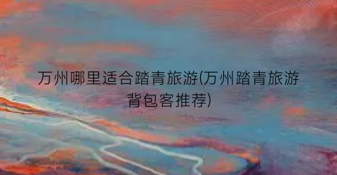 万州哪里适合踏青旅游(万州踏青旅游背包客推荐)