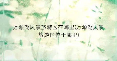 万源湖风景旅游区在哪里(万源湖风景旅游区位于哪里)