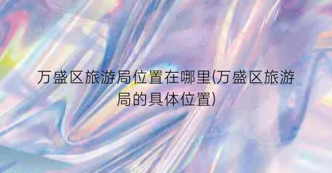 万盛区旅游局位置在哪里(万盛区旅游局的具体位置)