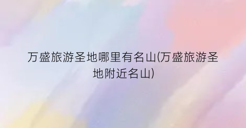 万盛旅游圣地哪里有名山(万盛旅游圣地附近名山)