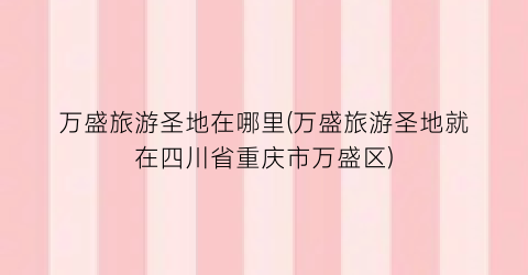 万盛旅游圣地在哪里(万盛旅游圣地就在四川省重庆市万盛区)