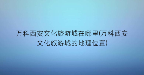 万科西安文化旅游城在哪里(万科西安文化旅游城的地理位置)