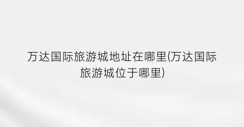 万达国际旅游城地址在哪里(万达国际旅游城位于哪里)