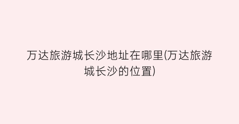 万达旅游城长沙地址在哪里(万达旅游城长沙的位置)