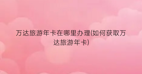 万达旅游年卡在哪里办理(如何获取万达旅游年卡)