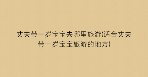 丈夫带一岁宝宝去哪里旅游(适合丈夫带一岁宝宝旅游的地方)