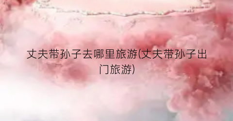 丈夫带孙子去哪里旅游(丈夫带孙子出门旅游)