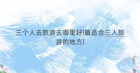 三个人去旅游去哪里好(最适合三人旅游的地方)