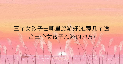 三个女孩子去哪里旅游好(推荐几个适合三个女孩子旅游的地方)