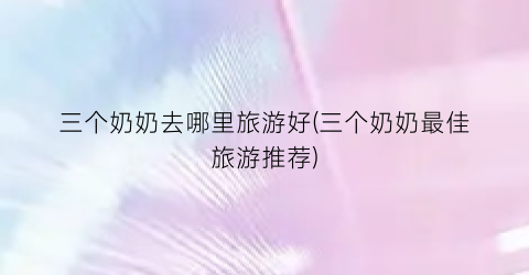 三个奶奶去哪里旅游好(三个奶奶最佳旅游推荐)