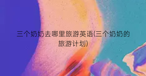 三个奶奶去哪里旅游英语(三个奶奶的旅游计划)