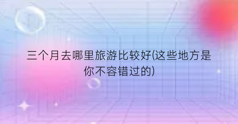 三个月去哪里旅游比较好(这些地方是你不容错过的)