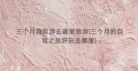 三个月自驾游去哪里旅游(三个月的自驾之旅好玩去哪里)
