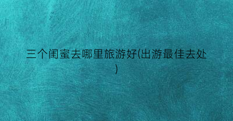 三个闺蜜去哪里旅游好(出游最佳去处)