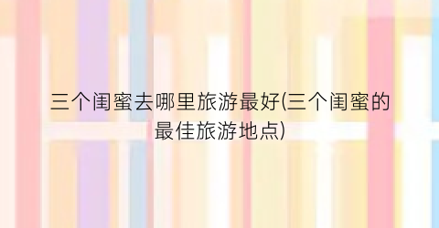 三个闺蜜去哪里旅游最好(三个闺蜜的最佳旅游地点)