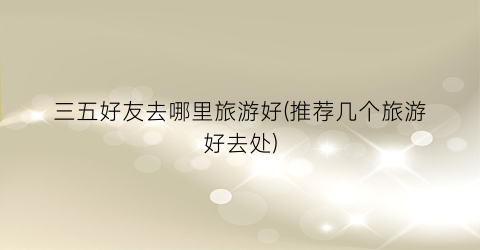 三五好友去哪里旅游好(推荐几个旅游好去处)
