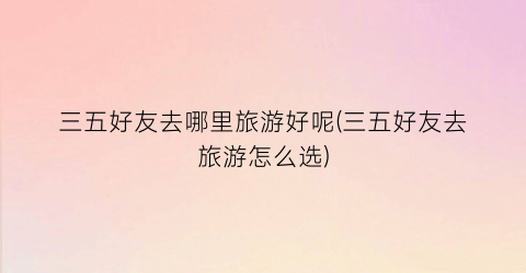 三五好友去哪里旅游好呢(三五好友去旅游怎么选)