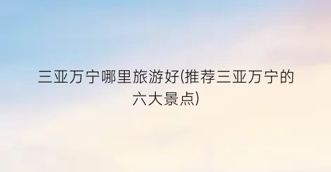 三亚万宁哪里旅游好(推荐三亚万宁的六大景点)