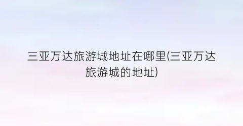 三亚万达旅游城地址在哪里(三亚万达旅游城的地址)