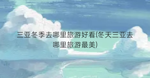 三亚冬季去哪里旅游好看(冬天三亚去哪里旅游最美)