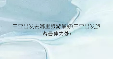 三亚出发去哪里旅游最好(三亚出发旅游最佳去处)