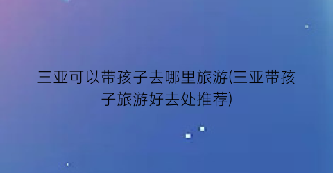 三亚可以带孩子去哪里旅游(三亚带孩子旅游好去处推荐)