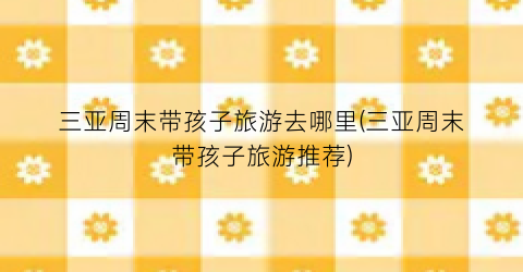 三亚周末带孩子旅游去哪里(三亚周末带孩子旅游推荐)