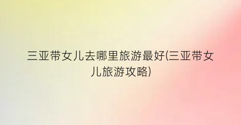 三亚带女儿去哪里旅游最好(三亚带女儿旅游攻略)