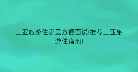 三亚旅游住哪里方便面试(推荐三亚旅游住宿地)