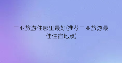 三亚旅游住哪里最好(推荐三亚旅游最佳住宿地点)