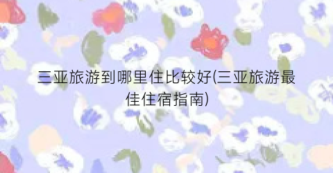 三亚旅游到哪里住比较好(三亚旅游最佳住宿指南)
