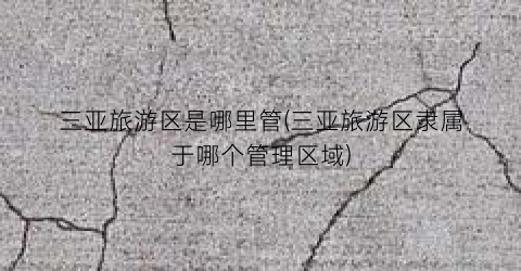 三亚旅游区是哪里管(三亚旅游区隶属于哪个管理区域)