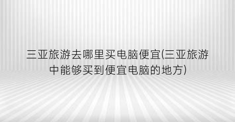 三亚旅游去哪里买电脑便宜(三亚旅游中能够买到便宜电脑的地方)