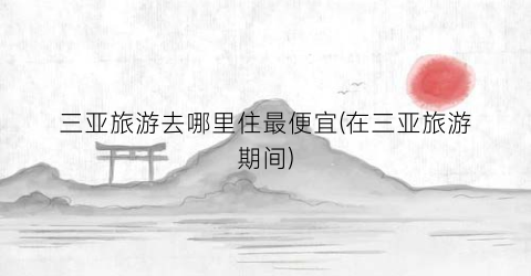 三亚旅游去哪里住最便宜(在三亚旅游期间)