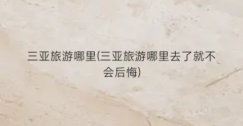 三亚旅游哪里(三亚旅游哪里去了就不会后悔)